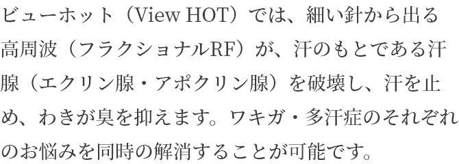 ビューホット (View HOT) では、細い針から出る高周波(フラクショナルRF) が、汗のもとである汗腺(エクリン腺・アポクリン腺)を破壊し、汗を止め、わきが臭を抑えます。ワキガ・多汗症のそれぞれのお悩みを同時の解消することが可能です。