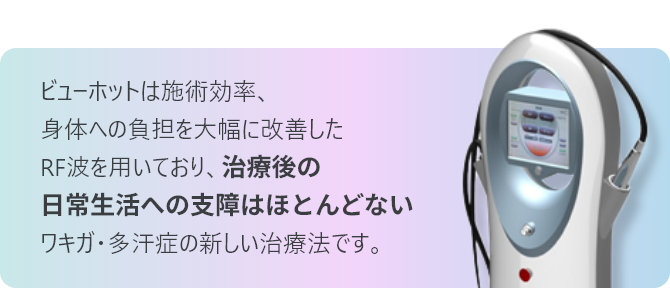 ビューホットは施術効率、 身体への負担を大幅に改善した RF波を用いており、治療後の日常生活への支障はほとんどないワキガ・多汗症の新しい治療法です。